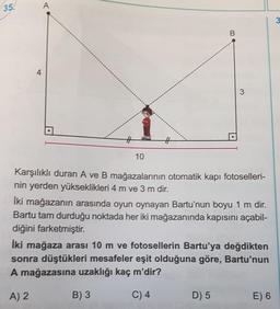 35.
A
3
4
3
#
10
Karşılıklı duran A ve B mağazalarının otomatik kapı fotoselleri-
nin yerden yükseklikleri 4 m ve 3 m dir.
İki mağazanın arasında oyun oynayan Bartu'nun boyu 1 m dir.
Bartu tam durduğu noktada her iki mağazanında kapısını açabil-
diğini farketmiştir.
İki mağaza arası 10 m ve fotosellerin Bartu'ya değdikten
sonra düştükleri mesafeler eşit olduğuna göre, Bartu'nun
A mağazasına uzaklığı kaç m'dir?
A) 2
B) 3
C) 4
D) 5
E) 6