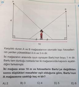 35.
A
3
4
3
#
10
Karşılıklı duran A ve B mağazalarının otomatik kapı fotoselleri-
nin yerden yükseklikleri 4 m ve 3 m dir.
İki mağazanın arasında oyun oynayan Bartu'nun boyu 1 m dir.
Bartu tam durduğu noktada her iki mağazanında kapısını açabil-
diğini farketmiştir.
İki mağaza arası 10 m ve fotosellerin Bartu'ya değdikten
sonra düştükleri mesafeler eşit olduğuna göre, Bartu'nun
A mağazasına uzaklığı kaç m'dir?
A) 2
B) 3
C) 4
D) 5
E) 6
