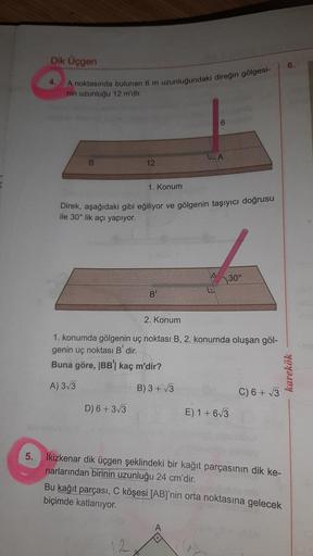 A noktasında bulunan 6 m uzunluğundaki direğin gölgesi-
Dik Üçgen
nin uzunluğu 12 m'dir.
6.
4.
6
LA
B
12
1. Konum
Direk, aşağıdaki gibi eğiliyor ve gölgenin taşıyıcı doğrusu
ile 30° lik açı yapiyor.
A
30°
B!
2. Konum
1. konumda gölgenin uç noktası B, 2. ko