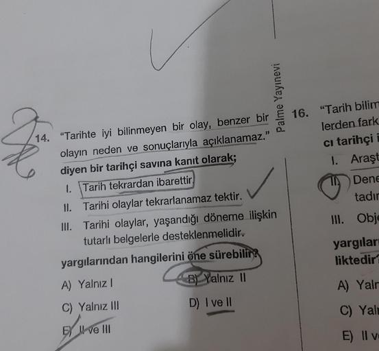 Palme Yayınevi
2
16. "Tarih bilim
lerden fark
ci tarihçi i
14. "Tarihte iyi bilinmeyen bir olay, benzer bir
olayın neden ve sonuçlarıyla açıklanamaz."
diyen bir tarihçi savina kanıt olarak;
1. Tarih tekrardan ibarettir
1. Araşt
11 Dene
tadır
II. Obje
Il. T