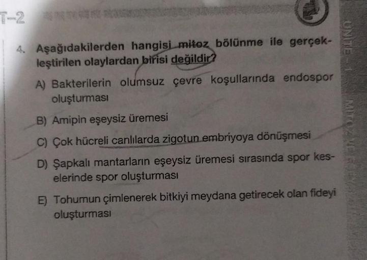 UNITE
4. Aşağıdakilerden hangisi mitoz bölünme ile gerçek-
leştirilen olaylardan birisi değildir?
A) Bakterilerin olumsuz çevre koşullarında endospor
oluşturmasi
B) Amipin eşeysiz üremesi
C) Çok hücreli canlılarda zigotun embriyoya dönüşmesi
D) Şapkalı man