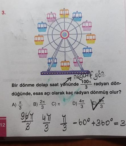 3.
III
DI
7
negatif yön
Bir dönme dolap saat yönünde
100T
radyan dön-
3
düğünde, esas acı olarak kaç radyan dönmüş olur?
TT
A) I
TT
40
D)
3
3
3
B) 2 C)
964
49
12
8
-60° +360° = 3