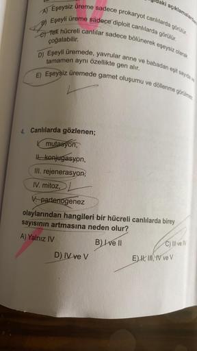 Canlılarda gözlenen;
I. mutasyon,
II. konjugasyon,
III. rejenerasyon,
IV. mitoz,
V. partenogenez
olaylarından hangileri bir hücreli canlılarda birey sayısının artmasına neden olur?
A) Yalnız IV
B) I ve ll
C) III ve IV
D) IV ve V
E) I, II, IV ve V