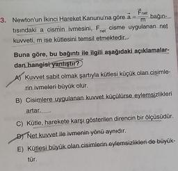Fnet
3. Newton'un ikinci Hareket Kanunu'na göre a bağın
tısındaki a cismin ivmesini, Fet cisme uygulanan net
kuweti, m ise kütlesini temsil etmektedir.
net
Buna göre, bu bağıntı ile ilgili aşağıdaki açıklamalar-
dan hangisi
yanlıştır?
A) Kuvvet sabit olmak şartıyla kütlesi küçük olan cisimle-
rin ivmeleri büyük olur.
B) Cisimlere uygulanan kuvvet küçülürse eylemsizlikleri
artar.
C) Kütle, harekete karşı gösterilen direncin bir ölçüsüdür.
D Net kuvvet ile ivmenin yönü aynıdır.
E) Kütlesi büyük olan cisimlerin eylemsizlikleri de büyük-
tür.