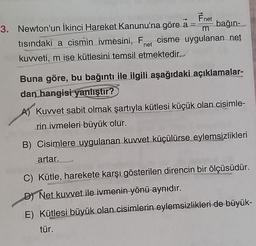 Fnet
3. Newton'un ikinci Hareket Kanunu'na göre a bağın
tısındaki a cismin ivmesini, Fet cisme uygulanan net
kuweti, m ise kütlesini temsil etmektedir.
net
Buna göre, bu bağıntı ile ilgili aşağıdaki açıklamalar-
dan hangisi
yanlıştır?
A) Kuvvet sabit olmak şartıyla kütlesi küçük olan cisimle-
rin ivmeleri büyük olur.
B) Cisimlere uygulanan kuvvet küçülürse eylemsizlikleri
artar.
C) Kütle, harekete karşı gösterilen direncin bir ölçüsüdür.
D Net kuvvet ile ivmenin yönü aynıdır.
E) Kütlesi büyük olan cisimlerin eylemsizlikleri de büyük-
tür.
