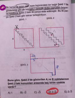 Bir kenarı 8 birim olan kare biçimindeki bir kağıt Şekil 1'de
gösterildiği gibi dik kesişen 1 birimlik doğru parçaları boyun-
ca kesilince Şekil 2'deki iki parça elde edilmiştir. Bu iki par-
ça Şekil 3'teki gibi tekrar birleştiriliyor.
ŞEKİL 1
ŞEKİL 2
8
8
3
ŞEKİL 3
8
Buna göre, Şekil 2'de gösterilen A ve B noktalarının
Şekil 3'teki konumları arasında kaç birim uzaklık
vardır?
A) 1
B) 2
C) 3
D) 212
E) 2/3
