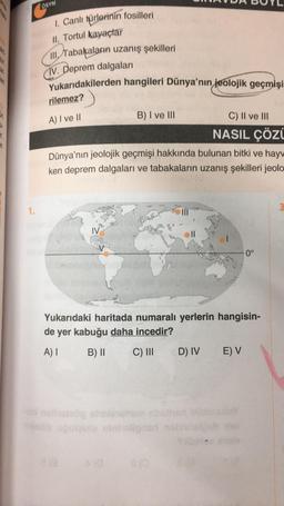 OSYM
1. Canli gürlerinin fosilleri
II. Tortul kayaçlar
III, Tabakaların uzanış şekilleri
IV. Deprem dalgaları
Yukarıdakilerden hangileri Dünya'nın
jeolojik geçmişi
rilemez?
A) I ve 11
B) I ve III
C) II ve III
NASIL Çözi
Dünya'nın jeolojik geçmişi hakkında bulunan bitki ve hay
ken deprem dalgaları ve tabakaların uzanış şekilleri jeolo
1.
M
0°
Yukarıdaki haritada numaralı yerlerin hangisin-
de yer kabuğu daha incedir?
A)
B) 11
C) III
D) IV
E V
tingos
