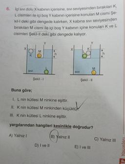 6. İçi sivi dolu x kabının içerisine, sivi seviyesinden birakılan K,
L cisimleri ile içi boş Y kabının içerisine konulan M cismi Şe-
kil-I deki gibi dengede kalırken, X kabina sivi seviyesinden
bırakılan M cismi ile içi boş Y kabının içine konulan K ve L
cisimleri Şekil-1| deki gibi dengede kalıyor.
Y
Y
Ox
h
h
M
SIVI
SIVI
Şekil - 1
Şekil - 11
Buna göre;
1. L nin kütlesi M ninkine eşittir.
II. K nin kütlesi M ninkinden küçüktür.
Knin kütlesi M ninkinden küçüktüm
III. Knin kütlesi L ninkine eşittir.
yargılarından hangileri kesinlikle doğrudur?
A) Yalnız!
( Yan
B) Yalnız II
C) Yalnız III
D) I ve II
E) I ve III
IP Yaunları
