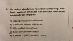 2. Bir canlının vücudundaki hücrelerin bulundurduğu mito-
kondri sayılarının birbirinden farklı olmasının temel nedeni
aşağıdakilerden hangisidir?
A) Hücre büyüklüğünün farklı olması
B) Kromozom sayısının farklı olması
C) Hücre şeklinin farklı olması
D) Enerji ihtiyacının farklı olması
E) Çekirdek büyüklüğünün farklı olması
