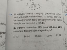 7
+
p
12.
33
89
21
a fazlak
17. Bir sınavda 4 yanlış 1 doğruyu götürmekte ve her
net için 5 puan verilmektedir. 10 soruyu boş bıra-
kan bir öğrencinin doğru cevaplarının sayısı, yanlış
cevaplarının sayısının 3 katıdır.
Bu öğrenci sınavdan 275 puan aldığına göre,
sınavdaki toplam soru sayısı kaçtır?
ğine gör
r?
A) 72
E) 94
B) 80
C) 86
D) 90
CH
E14
A
ER
G
1
