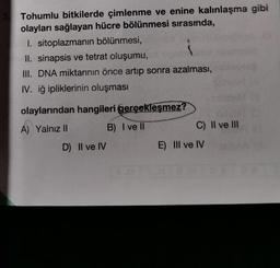 Tohumlu bitkilerde çimlenme ve enine kalınlaşma gibi
olayları sağlayan hücre bölünmesi sırasında,
I. sitoplazmanin bölünmesi,
II. sinapsis ve tetrat oluşumu,
III. DNA miktarının önce artıp sonra azalması,
IV. iğ ipliklerinin oluşması
olaylarından hangileri gerçekleşmez?
A) Yalnız II
B) I ve II
C) Il ve III
D) II ve IV
E) III ve IV