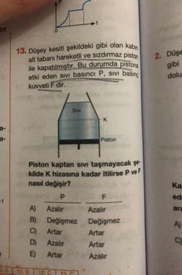 13. Düşey kesiti şekildeki gibi olan kabin
alt tabanı hareketli ve sizdırmaz piston
bit
ile kapatılmıştır. Bu durumda pistona
etki eden sivi basıncı P, sivi basınç
kuvveti F dir.
2. Düşe
gibi
dolu
Smi
-K
Piston
Ka
ed
Piston kaptan sivi taşmayacak şe-
kilde K hizasına kadar itilirse P ve F
nasıl değişir?
P
F.
A) Azalır
Azalır
B) Değişmez Değişmez
C) Artar Artar
D) Azalır
Artar
E) Artar
Azalır
are
A)
C
3.C 11.D
11.07 12
