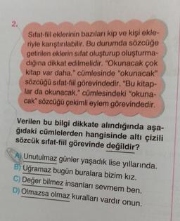 2.
Sifat-fiil eklerinin bazıları kip ve kişi ekle-
riyle karıştırılabilir. Bu durumda sözcüğe
getirilen eklerin sifat oluşturup oluşturma-
dığına dikkat edilmelidir. "Okunacak çok
kitap var daha." cümlesinde "okunacak”
sözcüğü sifat-fiil görevindedir. "Bu kitap-
lar da okunacak." cümlesindeki "okuna-
cak” sözcüğü çekimli eylem görevindedir.
Verilen bu bilgi dikkate alındığında aşa-
ğıdaki cümlelerden hangisinde altı çizili
sözcük sıfat-fiil görevinde değildir?
Unutulmaz günler yaşadık lise yıllarında.
B) Uğramaz bugün buralara bizim kız.
C) Değer bilmez insanları sevmem ben.
Olmazsa olmaz kuralları vardır onun.