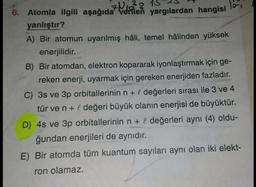 6. Atomla ilgili aşağıda verilen yargılardan hangisi
701²8 15 23
Tori
yanlıştır?
A) Вir atomun uyarılmış hâli, temel hâlinden yüksek
enerjilidir.
B) Bir atomdan, elektron kopararak iyonlaştırmak için ge-
reken enerji, uyarmak için gereken enerjiden fazladır.
C) 3s ve 3p orbitallerinin n + l değerleri sırası ile 3 ve 4
tür ve n + I değeri büyük olanın enerjisi de büyüktür.
D) 4s ve 3p orbitallerinin n + l değerleri aynı (4) oldu-
ğundan enerjileri de aynıdır.
E) Bir atomda tüm kuantum sayıları aynı olan iki elekt-
ron olamaz.