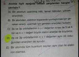 6. Atomla ilgili aşağıda verilen yargılardan hangisi
701²8 15 23
Tori
yanlıştır?
A) Вir atomun uyarılmış hâli, temel hâlinden yüksek
enerjilidir.
B) Bir atomdan, elektron kopararak iyonlaştırmak için ge-
reken enerji, uyarmak için gereken enerjiden fazladır.
C) 3s ve 3p orbitallerinin n + l değerleri sırası ile 3 ve 4
tür ve n + I değeri büyük olanın enerjisi de büyüktür.
D) 4s ve 3p orbitallerinin n + l değerleri aynı (4) oldu-
ğundan enerjileri de aynıdır.
E) Bir atomda tüm kuantum sayıları aynı olan iki elekt-
ron olamaz.
