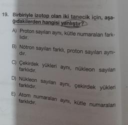 19. Birbiriyle izotop olan iki tanecik için, aşa-
ğıdakilerden hangisi yanlıştır?
A) Proton sayıları aynı, kütle numaraları fark-
lidir.
B) Nötron sayıları farklı, proton sayıları ayni-
dır.
C) Çekirdek yükleri aynı, nükleon sayıları
farklıdır.
D) Nükleon sayıları aynı, çekirdek yükleri
farklıdır.
Atom numaraları aynı, kütle numaraları
farklıdır.
