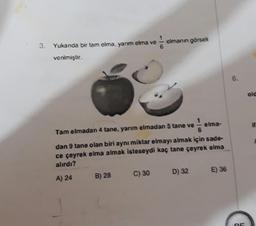 elmanın görseli
3. Yukarıda bir tam elma, yarım elma ve
verilmiştir.
6.
old
elma-
Tam elmadan 4 tane, yarım elmadan 5 tane ve
dan 9 tane olan biri aynı miktar elmayı almak için sade-
ce çeyrek elma almak isteseydi kaç tane çeyrek elma
alırdı?
D) 32
E) 36
C) 30
A) 24
B) 28
OS
