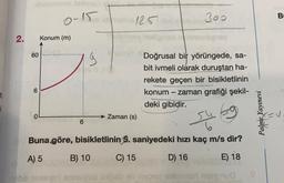 BI
o-15
300
125
2.
Konum (m)
60
Doğrusal bir yörüngede, sa-
bit ivmeli olarak duruştan ha-
rekete geçen bir bisikletlinin
konum - zaman grafiği şekil-
deki gibidir.
6
Palme Yayınevi
Zaman (s)
6
Buna göre, bisikletlinin 5. saniyedeki hızı kaç m/s dir?
A) 5
B) 10
C) 15
D) 16
E) 18
od ob
