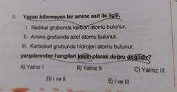 9.
Yapısı bilinmeyen bir amino asit ile ilgili,
1. Radikal grubunda karbon atomu bulunur.
II. Amino grubunda azot atomu bulunur.
III. Karboksil grubunda hidrojen atomu bulunur.
yargılarından hangileri kesin olarak doğru değildir?
A) Yalnız 1
B) Yalnız 11
C) Yalnız III
D) I ve II
E) I ve III