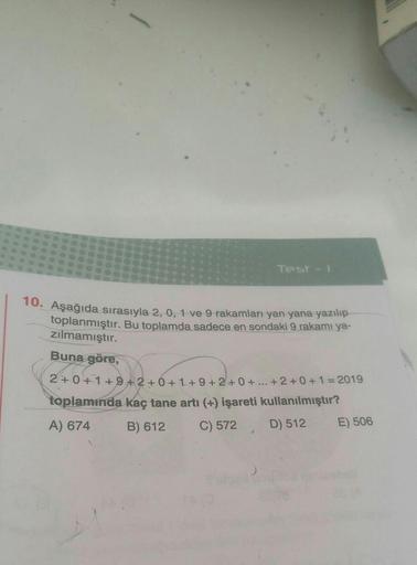 Test -
10. Aşağıda sırasıyla 2, 0, 1 ve 9 rakamları yan yana yazılıp
toplanmıştır
. Bu toplamda sadece en sondaki 9 rakamı ya-
zılmamıştır.
Buna göre,
2+0+1+9+2+0+1+9+2+0+ ... +2+ 0 + 1 = 2019
toplamında kaç tane artı (+) işareti kullanılmıştır?
A) 674 B) 