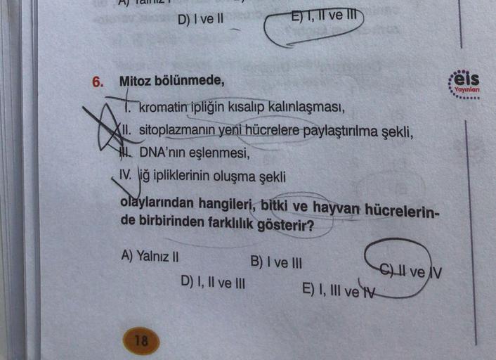 D) I ve II
EJT, II ve II
eis
Yayınları
Wo
6. Mitoz bölünmede,
kromatin ipliğin kısalıp kalınlaşması,
(II
. sitoplazmanın yeni hücrelere paylaştırılma şekli,
L DNA'nın eşlenmesi,
IV. iğ ipliklerinin oluşma şekli
olaylarından hangileri, bitki ve hayvan hücre