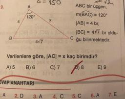 NSO
34
ABC bir üçgen,
9.
A
120°
4
m(BAC) = 120°
|ABI = 4 br,
|BC| = 477 br oldu-
C
ğu bilinmektedir.
B
4/7
Verilenlere göre, |ACI = x kaç birimdir?
brid SA
A) 5 B) 6 C) 7 D) 8 E) 9
BOYS
EVAP ANAHTARI
.A
2. D
3. A
4. C
5.C
6. A
7. E