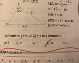 NSO
34
ABC bir üçgen,
9.
A
120°
4
m(BAC) = 120°
|ABI = 4 br,
|BC| = 477 br oldu-
C
ğu bilinmektedir.
B
4/7
Verilenlere göre, |ACI = x kaç birimdir?
brid SA
A) 5 B) 6 C) 7 D) 8 E) 9
BOYS
EVAP ANAHTARI
.A
2. D
3. A
4. C
5.C
6. A
7. E
