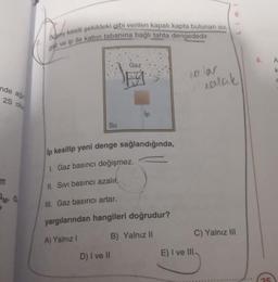 Dusey kesiti şekildeki gibi verilen kapalı kapta bulunan su,
gaz ve ip ile kabin tabanına bağlı tahta dengededir.
A
Gaz
olar
ealak
nde aği
25 olu
lp
Su
ip kesilip yeni denge sağlandığında,
1. Gaz basıncı değişmez.
II. Sivi basıncı azalır.
SM G
Ill. Gaz basıncı artar.
yargılarından hangileri doğrudur?
A) Yalnız!
B) Yalnız II
C) Yalnız III
D) I ve II
E) I ve III