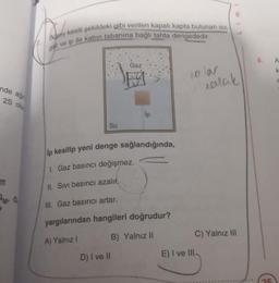 Dusey kesiti şekildeki gibi verilen kapalı kapta bulunan su,
gaz ve ip ile kabin tabanına bağlı tahta dengededir.
A
Gaz
olar
ealak
nde aği
25 olu
lp
Su
ip kesilip yeni denge sağlandığında,
1. Gaz basıncı değişmez.
II. Sivi basıncı azalır.
SM G
Ill. Gaz basıncı artar.
yargılarından hangileri doğrudur?
A) Yalnız!
B) Yalnız II
C) Yalnız III
D) I ve II
E) I ve III
