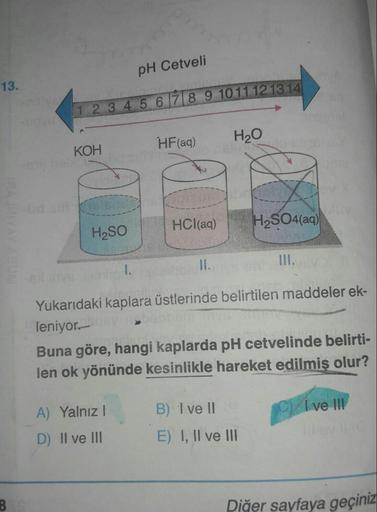 pH Cetveli
13.
1 2 3 4 5 6 7 8 9 1011121314
HF(aq)
H20
KOH
HCl(aq)
H2SO4(aq)
H2SO
1.
Yukarıdaki kaplara üstlerinde belirtilen maddeler ek-
leniyor.-
Buna göre, hangi kaplarda pH cetvelinde belirti-
len ok yönünde kesinlikle hareket edilmiş olur?
A) Yalnız!