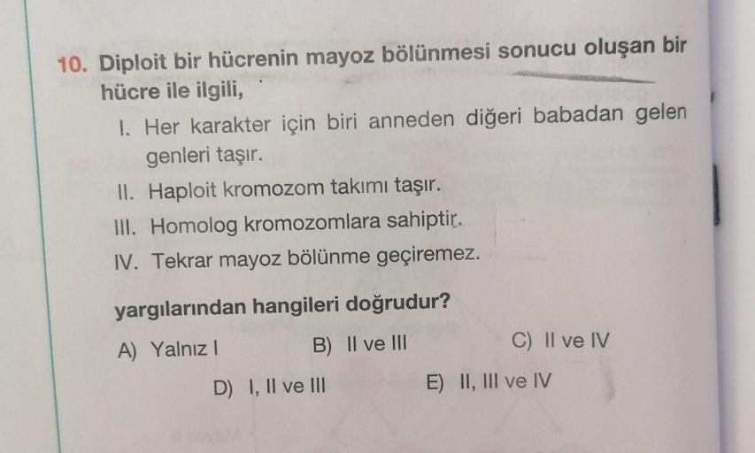 10. Diploit bir hücrenin mayoz bölünmesi sonucu oluşan bir
hücre ile ilgili,
1. Her karakter için biri anneden diğeri babadan gelen
genleri taşır.
II. Haploit kromozom takımı taşır.
III. Homolog kromozomlara sahiptir.
IV. Tekrar mayoz bölünme geçiremez.
ya