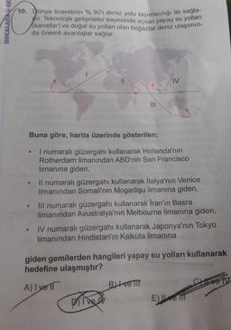 plir. Teknolojik gelişmeler sayesinde açılan yapay su yolları
HOCALARANGE
10. Junya ticaretinin %90'ı deniz yolu taşımacılığı ile sağları
(kanallar) ve doğal su yolları olan boğazlar deniz ulaşımın-
da önemli avantajlar sağlar.
II
IV
Buna göre, harita üzerinde gösterilen;
I numaralı güzergahı kullanarak Hollanda'nın
Rotherdam limanından ABD'nin San Francisco
limanına giden,
Il numaralı güzergahı kullanarak İtalya'nın Venice
limanından Somali'nin Mogadişu limanına giden,
III numaralı güzergahı kullanarak Iran'ın Basra
limanından Avustralya'nın Melbourne limanına giden,
IV numaralı güzergahı kullanarak Japonya'nın Tokyo
limanından Hindistan'ın Kalkuta limanına
giden gemilerden hangileri yapay su yolları kullanarak
hedefine ulaşmıştır?
C ve IV
A) I ve IT
Bl+ve II
DI DED
E) Le mill