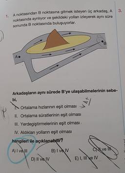 3.
1. A noktasından B noktasına gitmek isteyen üç arkadaş, A
noktasında ayrılıyor ve şekildeki yolları izleyerek aynı süre
sonunda B noktasında buluşuyorlar.
B
Arkadaşların aynı sürede B'ye ulaşabilmelerinin sebe-
bi,
Ortalama hızlarının eşit olması
II. Ortalama süratlerinin eşit olması
III. Yerdegiştirmelerinin eşit olması,
IV. Aldıkları yolların eşit olması
hangileri ile açıklanabilir?
A) I ve III
B) I ve IV
Ci velik
E) I, III
e IV
D) II ve IV