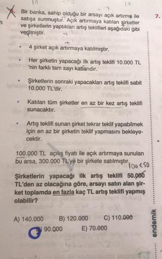 10
7.
Bir banka, sahip olduğu bir arsayı açık artırma ile
satışa sunmuştur. Açık artırmaya katılan şirketler
ve şirketlerin yaptıkları artış teklifleri aşağıdaki gibi
verilmiştir.
+
4 şirket açık artırmaya katılmıştır.
Her şirketin yapacağı ilk artış tekli