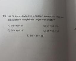 25. 5d, 5f, 6p orbitallerinin enerjileri arasındaki ilişki asa.
ğıdakilerden hangisinde doğru verilmiştir?
A) 5d = 6p < 5f
B) 5f < 5d < 6p
N
C) 5d < 6p <5f
D) 5f < p < 5d
E) 5d = 5f < 6p