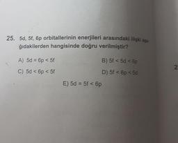 25. 5d, 5f, 6p orbitallerinin enerjileri arasındaki ilişki asa.
ğıdakilerden hangisinde doğru verilmiştir?
A) 5d = 6p < 5f
B) 5f < 5d < 6p
N
C) 5d < 6p <5f
D) 5f < p < 5d
E) 5d = 5f < 6p
