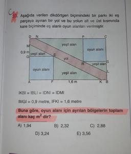 33. Aşağıda verilen dikdörtgen biçimindeki bir parkı iki eş
parçaya ayıran bir yol ve bu yolun alt ve üst kısmında
kare biçiminde eş alanlı oyun alanları verilmiştir.
D
N
P
C
M
yeşil alan
oyun alanı
0,9 m
yeşil alan
E
yol
R
yeşil alan
oyun alanı
IL
yeşil alan
F
1,6 m
KB
IKBI = IBLI = IDNI = IDMI
IMGI = 0,9 metre, IFKI = 1,6 metre
Buna göre, oyun alanı için ayrılan bölgelerin toplam
alanı kaç m2 dir?
A) 1,94
B) 2,32
C) 2,88
E) 3,56
D) 3,24
