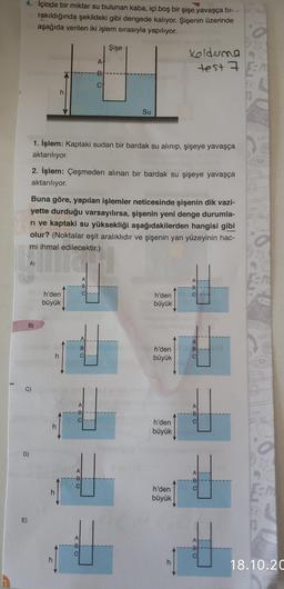 4. İçinde bir miktar su bulunan kaba, içi boş bir şişe yavaşça bi-
rakıldığında şekildeki gibi dengede kalıyor. Şişenin üzerinde
aşağıda verilen iki işlem sırasıyla yapılıyor.
Şişe
A!
Koldene
test 7 En
-B
CA
h
Su
1. İşlem: Kaptaki sudan bir bardak su alınıp, şişeye yavaşça
aktarılıyor.
2. İşlem: Çeşmeden alınan bir bardak su şişeye yavaşça
aktarılıyor.
Buna göre, yapılan işlemler neticesinde şişenin dik vazi-
yette durduğu varsayılırsa, şişenin yeni denge durumla-
ri ve kaptaki su yüksekliği aşağıdakilerden hangisi gibi
olur? (Noktalar eşit aralıklıdır ve şişenin yan yüzeyinin hac-
mi ihmal edilecektir.)
A)
A
-B
A:
-B
ch
h'den
büyük
h'den
büyük
B)
AI
B
B:
ci
h
h'den
büyük
C)
A
-B
C
A
-B
C
h
h'den
büyük
D)
A
A
--B
CI
00
C
h
h'den
büyük
CA
E)
A
-B
000
A
-B
C
h
h
18.10.20