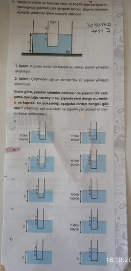 4. İçinde bir miktar su bulunan kaba, içi boş bir şişe yavaşça bi-
rakıldığında şekildeki gibi dengede kalıyor. Şişenin üzerinde
aşağıda verilen iki işlem sırasıyla yapılıyor.
Şişe
A!
Koldene
test 7 En
-B
CA
h
Su
1. İşlem: Kaptaki sudan bir bardak su alınıp, şişeye yavaşça
aktarılıyor.
2. İşlem: Çeşmeden alınan bir bardak su şişeye yavaşça
aktarılıyor.
Buna göre, yapılan işlemler neticesinde şişenin dik vazi-
yette durduğu varsayılırsa, şişenin yeni denge durumla-
ri ve kaptaki su yüksekliği aşağıdakilerden hangisi gibi
olur? (Noktalar eşit aralıklıdır ve şişenin yan yüzeyinin hac-
mi ihmal edilecektir.)
A)
A
-B
A:
-B
ch
h'den
büyük
h'den
büyük
B)
AI
B
B:
ci
h
h'den
büyük
C)
A
-B
C
A
-B
C
h
h'den
büyük
D)
A
A
--B
CI
00
C
h
h'den
büyük
CA
E)
A
-B
000
A
-B
C
h
h
18.10.20
