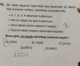 10. Bir ofiste dayanıklı taşınırlara beş basamaklı bir demir-
baş numarası veriliyor. Demirbaş numaralarında,
• 0, 1, 2, 3, 4 rakamları kullanılıyor.
• Her bir rakam bir kere kullanılıyor.
İkinci rakam birinci rakamın 2 katıdır.
Üçüncü rakam beşinci rakamdan küçüktür.
B
.
Buna göre, en küçük demirbaş numarası kaçtır?
A) 12034
B) 12043
C) 24103
D) 24013
E) 34021
12034