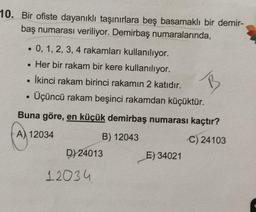 10. Bir ofiste dayanıklı taşınırlara beş basamaklı bir demir-
baş numarası veriliyor. Demirbaş numaralarında,
• 0, 1, 2, 3, 4 rakamları kullanılıyor.
• Her bir rakam bir kere kullanılıyor.
İkinci rakam birinci rakamın 2 katıdır.
Üçüncü rakam beşinci rakamdan küçüktür.
B
.
Buna göre, en küçük demirbaş numarası kaçtır?
A) 12034
B) 12043
C) 24103
D) 24013
E) 34021
12034
