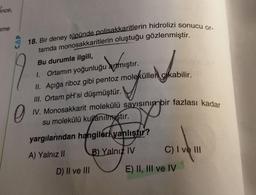18. Bir deney tüpünde polisakkaritlerin hidrolizi sonucu or-
tamda monosakkaritlerin oluştuğu gözlenmiştir.
IV. Monosakkarit molekülü sayısının bir fazlası kadar
Snce,
ame
w artmıştır
II. Açığa riboz gibi pentoz molekülleri gikabilir.
Bu durumla ilgili,
1. Ortamın yoğunluğu artmıştır.
III. Ortam pH'si düşmüştür.
sha
orang
po
0
su molekülü kullanilnvştır.
yargılarından hangileri yanlıştı?
B) Yalnız IV
C) I ve III
A) Yalnız II
D) II ve III
E) II, III ve IV