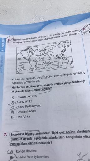 6. Normal atmosfer basıncı 760 mm. dir. Basınç, bu değerlerden
fazlaysa yüksek basınç alanı, düşükse alçak basınç alanıdır.
775
765
BÖLÜM-5 IKLIM BİLGİSİ
760
765
765
Ekvator
765
760
Yukarıdaki haritada, yeryüzündeki basınç dağılışı eşbasınç
eğrileriyle gös