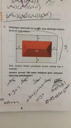 X-X +8(x+y)+by
catbul) (2-1)(22+1)
karekök
Gut 1) 636)64)lay)
6.
Dikdörtgen şeklindeki bir arsaxin içine dikdörtgen biçimin-
de bir ev inşa ediliyor.
4
Ev
Evin, arsanın etrafını çevreleyen duvara uzaklığı hep 4
metredir.
Arsanın çevresi 160 metre olduğuna 