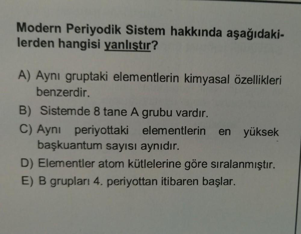 Modern Periyodik Sistem hakkında aşağıdaki-
lerden hangisi yanlıştır?
A) Aynı gruptaki elementlerin kimyasal özellikleri
benzerdir.
B) Sistemde 8 tane A grubu vardır.
C) Ayni periyottaki elementlerin en yüksek
başkuantum sayısı aynıdır.
D) Elementler atom