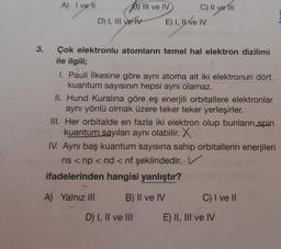 A) I ve II
B) III ve IV C) Il ve III
D) I, III ve TV E) I, IWE IV
3.
Çok elektronlu atomların temel hal elektron dizilimi
ile ilgili;
I. Pauli ilkesine göre aynı atoma ait iki elektronun dört
kuantum sayısının hepsi aynı olamaz.
II. Hund Kuralına göre eş enerjili orbitallere elektronlar
aynı yönlü olmak üzere teker teker yerleşirler.
III. Her orbitalde en fazla iki elektron olup bunların spin
kuantum sayıları aynı olabilir. X
IV. Aynı baş kuantum sayısına sahip orbitallerin enerjileri
ns < np <nd < nf şeklindedir.
ifadelerinden hangisi yanlıştır?
A) Yalnız III
B) II ve IV
C) I ve II
D) I, II ve III
E) II, III ve IV