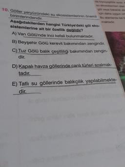 da biyoçesitiikan
su ekosistemleri olan
göl veya bataklık ale
10. Göller yeryüzündeki su ekosistemlerinin önemli Bu alanlarda ise 5
için daha uygun on
birimlerindendir.
maktadır.
Aşağıdakilerden hangisi Türkiye'deki göl eko-
sistemlerine ait bir özellik değildir?
A) Van Gölü'nde inci kefali bulunmaktadır.
B) Beyşehir Gölü kerevit bakımından zengindir.
C) Tuz Gölü balık çeşitliliği bakımından zengin-
dir.
D) Kapalı havza göllerinde canlı türleri azalmak-
tadır.
E) Tatlı su göllerinde balıkçılık yapılabilmekte-
dir.
