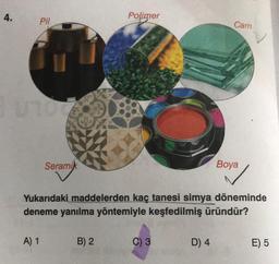 4.
Polimer
Pil
Cam
Seramik
Boya
Yukarıdaki maddelerden kaç tanesi simya döneminde
deneme yanılma yöntemiyle keşfedilmiş üründür?
A) 1
B) 2
C) 3
D) 4
E) 5