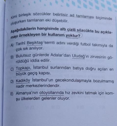 Kimi birleşik sözcükler belirtisiz ad tamlaması biçiminde
oluşurken tamlanan eki düşebilir.
Aşağıdakilerin hangisinde altı çizili sözcükte bu açıkla-
mayı örnekleyen bir kullanım yoktur?
A) Tarihî Beşiktaş semti adını verdiği futbol takımıyla da
B) Bulutsu