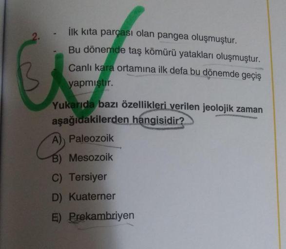 ilk kita parçası olan pangea oluşmuştur.
Bu dönemde taş kömürü yatakları oluşmuştur.
Canlı kara ortamına ilk defa bu dönemde geçiş
yapmıştır.
Yukarıda bazı özellikleri verilen jeolojik zaman
aşağıdakilerden hangisidir?
A) Paleozoik
B) Mesozoik
C) Tersiyer